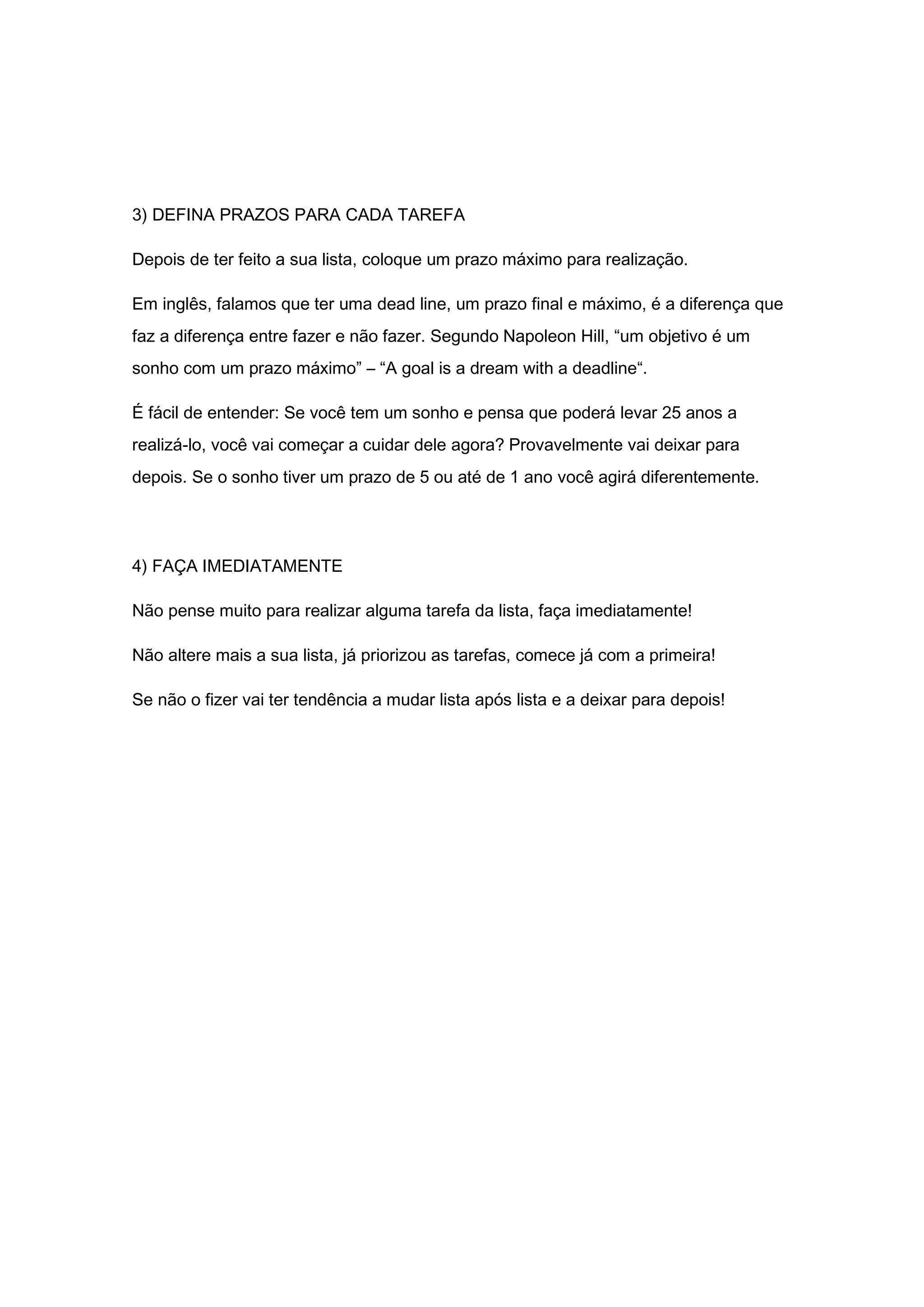 3) DEFINA PRAZOS PARA CADA TAREFA
Depois de ter feito a sua lista, coloque um prazo máximo para realização.
Em inglês, falamos que ter uma dead line, um prazo final e máximo, é a diferença que
faz a diferença entre fazer e não fazer. Segundo Napoleon Hill, “um objetivo é um
sonho com um prazo máximo” – “A goal is a dream with a deadline“.
É fácil de entender: Se você tem um sonho e pensa que poderá levar 25 anos a
realizá-lo, você vai começar a cuidar dele agora? Provavelmente vai deixar para
depois. Se o sonho tiver um prazo de 5 ou até de 1 ano você agirá diferentemente.
4) FAÇA IMEDIATAMENTE
Não pense muito para realizar alguma tarefa da lista, faça imediatamente!
Não altere mais a sua lista, já priorizou as tarefas, comece já com a primeira!
Se não o fizer vai ter tendência a mudar lista após lista e a deixar para depois!
 