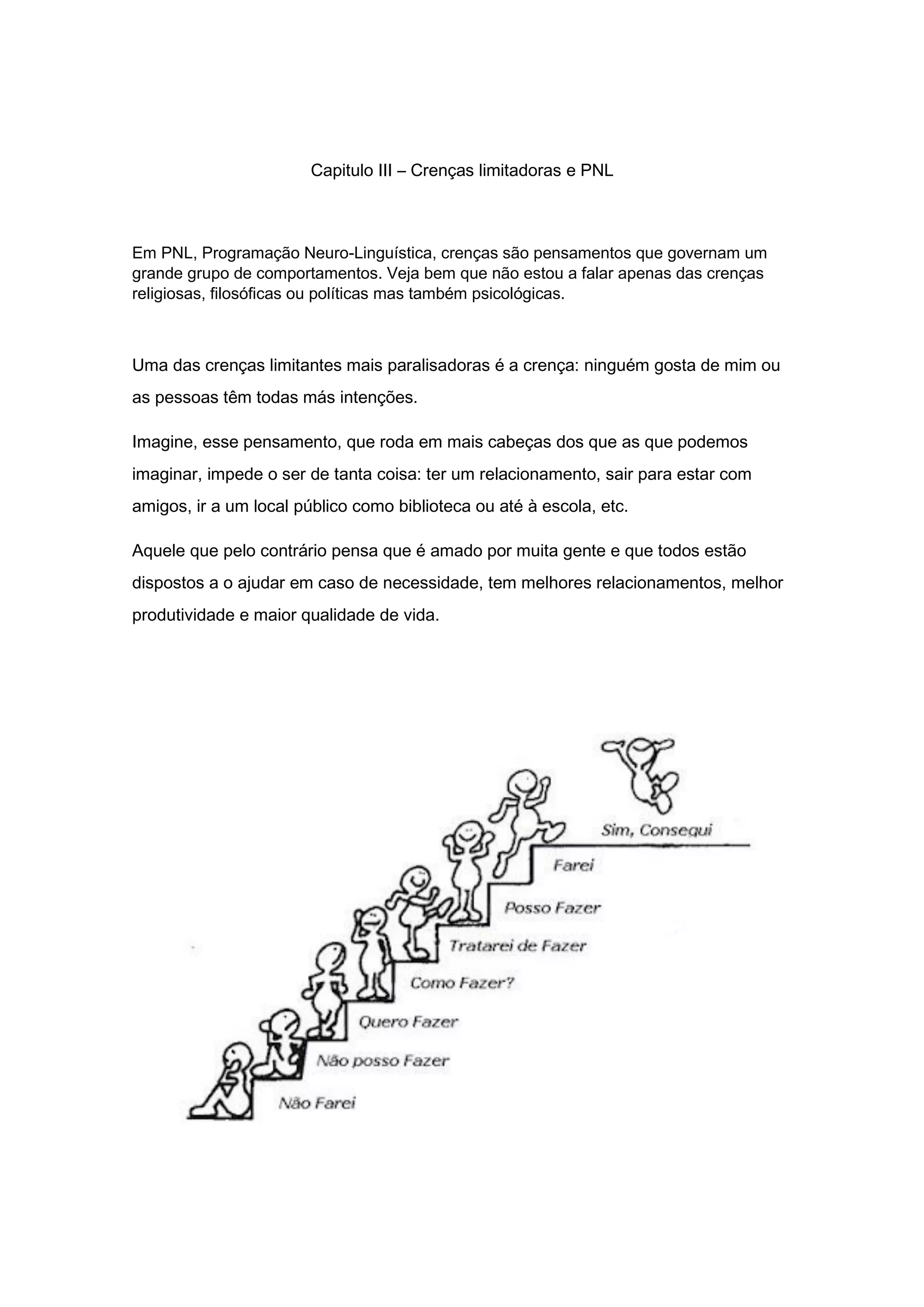 Capitulo III – Crenças limitadoras e PNL
Em PNL, Programação Neuro-Linguística, crenças são pensamentos que governam um
grande grupo de comportamentos. Veja bem que não estou a falar apenas das crenças
religiosas, filosóficas ou políticas mas também psicológicas.
Uma das crenças limitantes mais paralisadoras é a crença: ninguém gosta de mim ou
as pessoas têm todas más intenções.
Imagine, esse pensamento, que roda em mais cabeças dos que as que podemos
imaginar, impede o ser de tanta coisa: ter um relacionamento, sair para estar com
amigos, ir a um local público como biblioteca ou até à escola, etc.
Aquele que pelo contrário pensa que é amado por muita gente e que todos estão
dispostos a o ajudar em caso de necessidade, tem melhores relacionamentos, melhor
produtividade e maior qualidade de vida.
 