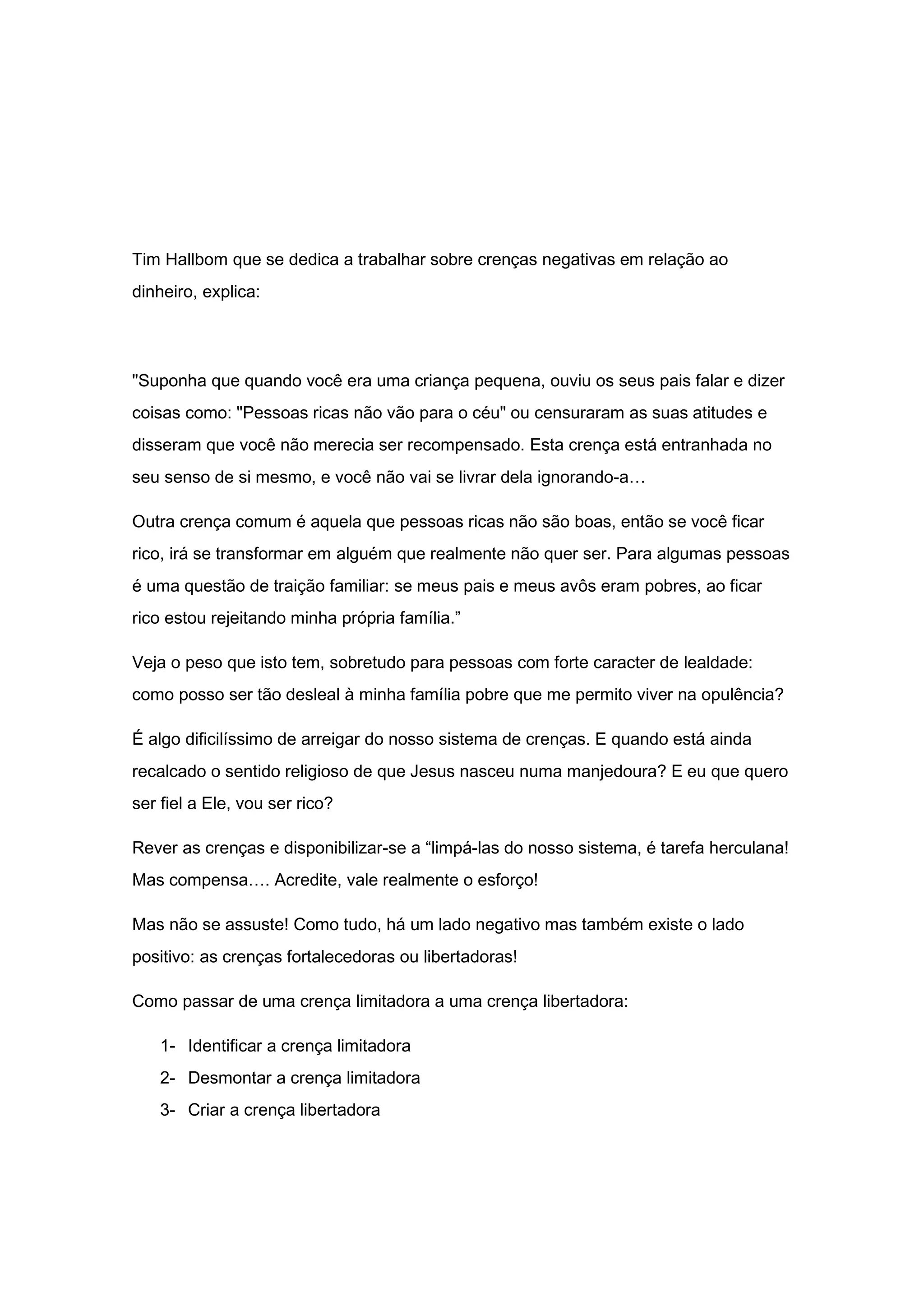 Tim Hallbom que se dedica a trabalhar sobre crenças negativas em relação ao
dinheiro, explica:
"Suponha que quando você era uma criança pequena, ouviu os seus pais falar e dizer
coisas como: "Pessoas ricas não vão para o céu" ou censuraram as suas atitudes e
disseram que você não merecia ser recompensado. Esta crença está entranhada no
seu senso de si mesmo, e você não vai se livrar dela ignorando-a…
Outra crença comum é aquela que pessoas ricas não são boas, então se você ficar
rico, irá se transformar em alguém que realmente não quer ser. Para algumas pessoas
é uma questão de traição familiar: se meus pais e meus avôs eram pobres, ao ficar
rico estou rejeitando minha própria família.”
Veja o peso que isto tem, sobretudo para pessoas com forte caracter de lealdade:
como posso ser tão desleal à minha família pobre que me permito viver na opulência?
É algo dificilíssimo de arreigar do nosso sistema de crenças. E quando está ainda
recalcado o sentido religioso de que Jesus nasceu numa manjedoura? E eu que quero
ser fiel a Ele, vou ser rico?
Rever as crenças e disponibilizar-se a “limpá-las do nosso sistema, é tarefa herculana!
Mas compensa…. Acredite, vale realmente o esforço!
Mas não se assuste! Como tudo, há um lado negativo mas também existe o lado
positivo: as crenças fortalecedoras ou libertadoras!
Como passar de uma crença limitadora a uma crença libertadora:
1- Identificar a crença limitadora
2- Desmontar a crença limitadora
3- Criar a crença libertadora
 