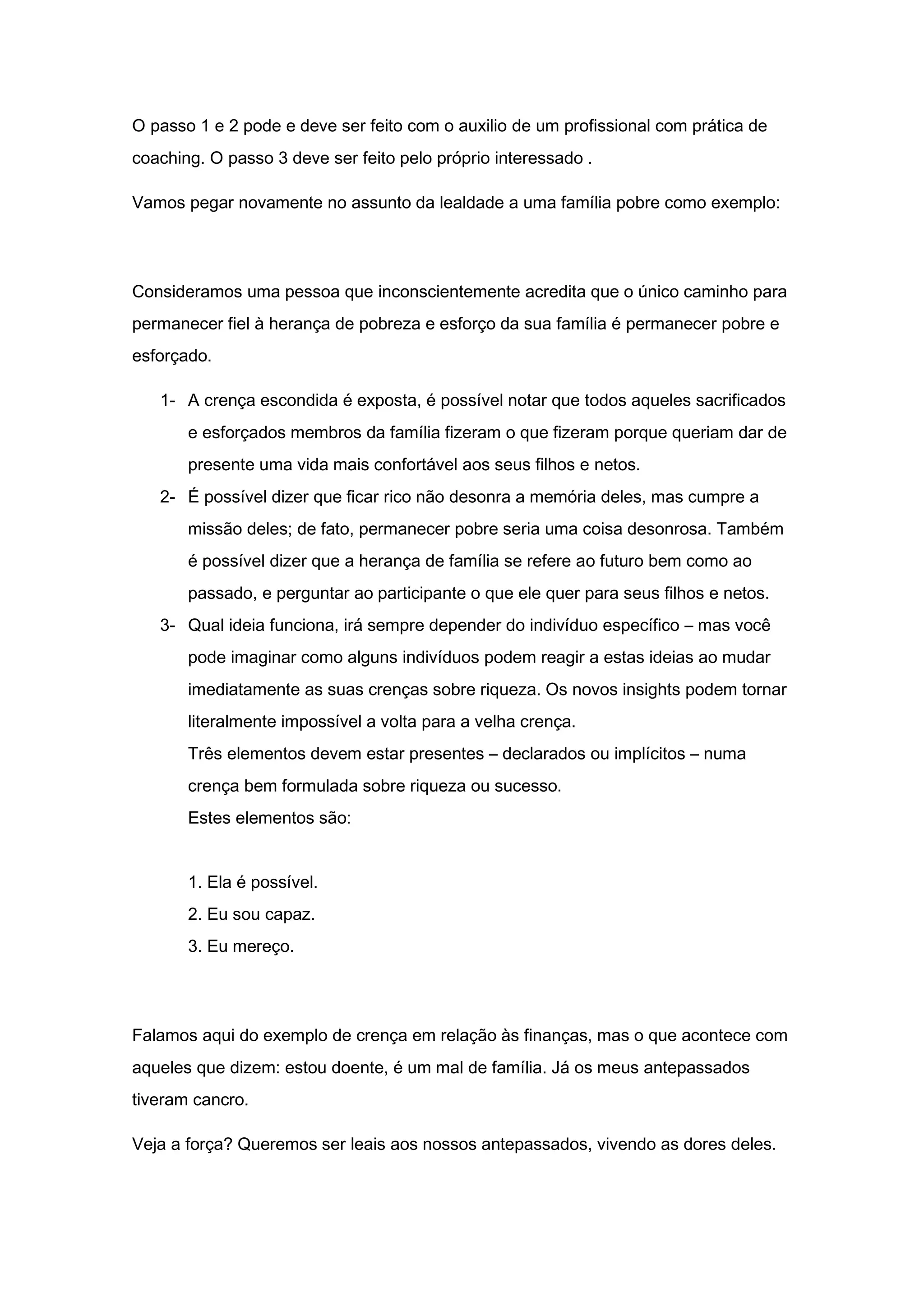 O passo 1 e 2 pode e deve ser feito com o auxilio de um profissional com prática de
coaching. O passo 3 deve ser feito pelo próprio interessado .
Vamos pegar novamente no assunto da lealdade a uma família pobre como exemplo:
Consideramos uma pessoa que inconscientemente acredita que o único caminho para
permanecer fiel à herança de pobreza e esforço da sua família é permanecer pobre e
esforçado.
1- A crença escondida é exposta, é possível notar que todos aqueles sacrificados
e esforçados membros da família fizeram o que fizeram porque queriam dar de
presente uma vida mais confortável aos seus filhos e netos.
2- É possível dizer que ficar rico não desonra a memória deles, mas cumpre a
missão deles; de fato, permanecer pobre seria uma coisa desonrosa. Também
é possível dizer que a herança de família se refere ao futuro bem como ao
passado, e perguntar ao participante o que ele quer para seus filhos e netos.
3- Qual ideia funciona, irá sempre depender do indivíduo específico – mas você
pode imaginar como alguns indivíduos podem reagir a estas ideias ao mudar
imediatamente as suas crenças sobre riqueza. Os novos insights podem tornar
literalmente impossível a volta para a velha crença.
Três elementos devem estar presentes – declarados ou implícitos – numa
crença bem formulada sobre riqueza ou sucesso.
Estes elementos são:
1. Ela é possível.
2. Eu sou capaz.
3. Eu mereço.
Falamos aqui do exemplo de crença em relação às finanças, mas o que acontece com
aqueles que dizem: estou doente, é um mal de família. Já os meus antepassados
tiveram cancro.
Veja a força? Queremos ser leais aos nossos antepassados, vivendo as dores deles.
 