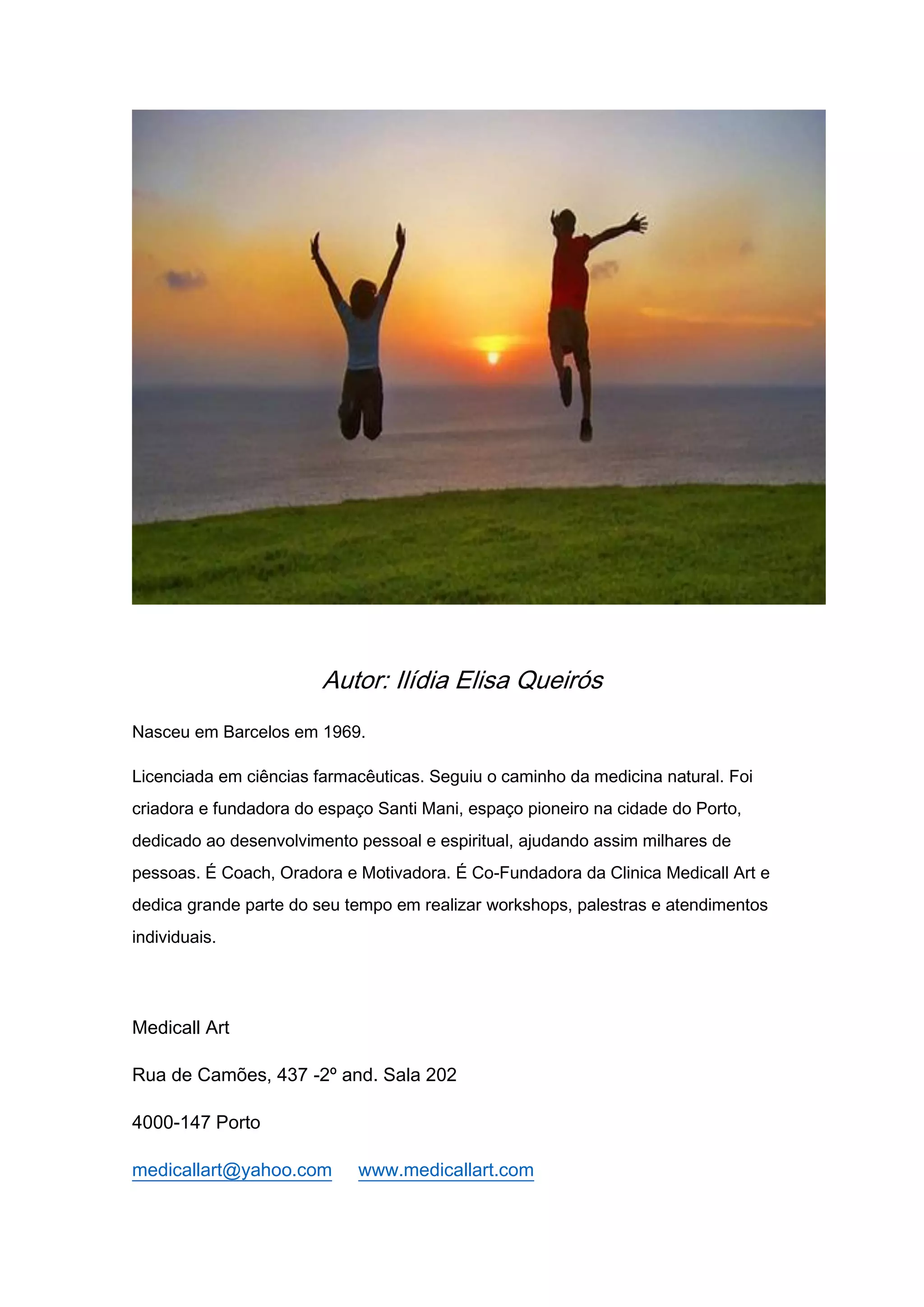 Autor: Ilídia Elisa Queirós
Nasceu em Barcelos em 1969.
Licenciada em ciências farmacêuticas. Seguiu o caminho da medicina natural. Foi
criadora e fundadora do espaço Santi Mani, espaço pioneiro na cidade do Porto,
dedicado ao desenvolvimento pessoal e espiritual, ajudando assim milhares de
pessoas. É Coach, Oradora e Motivadora. É Co-Fundadora da Clinica Medicall Art e
dedica grande parte do seu tempo em realizar workshops, palestras e atendimentos
individuais.
Medicall Art
Rua de Camões, 437 -2º and. Sala 202
4000-147 Porto
medicallart@yahoo.com www.medicallart.com
 