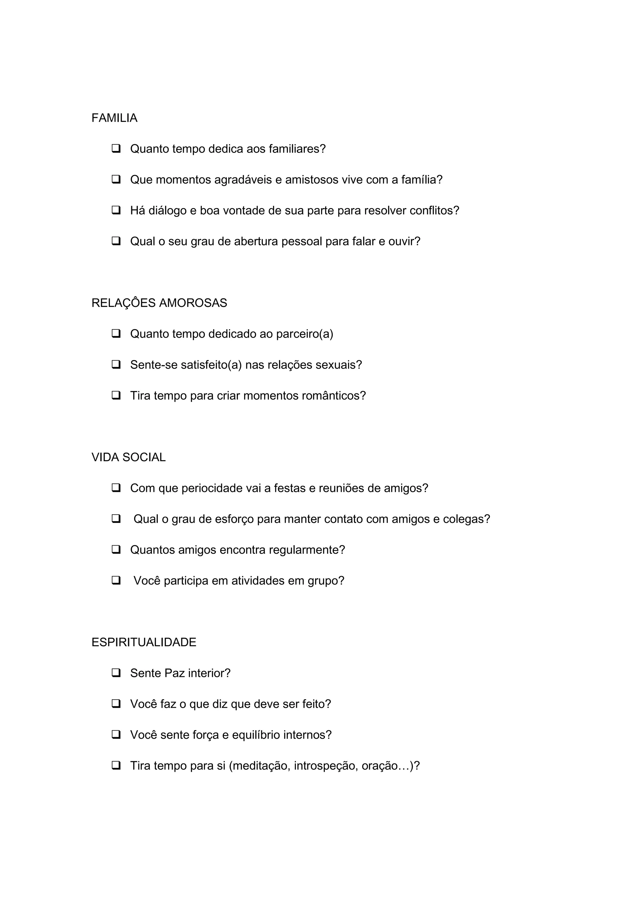FAMILIA
 Quanto tempo dedica aos familiares?
 Que momentos agradáveis e amistosos vive com a família?
 Há diálogo e boa vontade de sua parte para resolver conflitos?
 Qual o seu grau de abertura pessoal para falar e ouvir?
RELAÇÔES AMOROSAS
 Quanto tempo dedicado ao parceiro(a)
 Sente-se satisfeito(a) nas relações sexuais?
 Tira tempo para criar momentos românticos?
VIDA SOCIAL
 Com que periocidade vai a festas e reuniões de amigos?
 Qual o grau de esforço para manter contato com amigos e colegas?
 Quantos amigos encontra regularmente?
 Você participa em atividades em grupo?
ESPIRITUALIDADE
 Sente Paz interior?
 Você faz o que diz que deve ser feito?
 Você sente força e equilíbrio internos?
 Tira tempo para si (meditação, introspeção, oração…)?
 