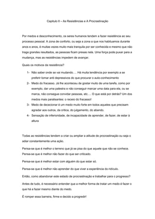 Capitulo II – As Resistências e A Procrastinação
Por medos e desconhecimento, os seres humanos tendem a fazer resistência ao seu
processo pessoal. A zona de conforto, ou seja a zona a que nos habituamos durante
anos e anos, é muitas vezes muito mais tranquila por ser conhecida e mesmo que não
traga grandes resultados, as pessoas ficam presas nela. Uma força pode puxar para a
mudança, mas as resistências impedem de avançar.
Quais os motivos da resistência?
1- Não saber onde se vai mudando…. Há muita tendência por exemplo a se
preferir tomar anti depressivos do que procurar o auto-conhecimento
2- Medo do fracasso. Já lhe aconteceu de gostar muito de uma tarefa, como por
exemplo, dar uma palestra e não conseguir marcar uma data para ela, ou se
marca, não consegue convidar pessoas, etc…. O que está por detrás? Um dos
medos mais paralisantes: o receio do fracasso!
3- Medo de dececionar é um medo muito forte em todos aqueles que precisam
agradar aos outros, da critica, do julgamento, do abando.
4- Sensação de inferioridade, de incapacidade de aprender, de fazer, de estar à
altura
Todas as resistências tendem a criar ou ampliar a atitude de procrastinação ou seja o
adiar constantemente uma ação.
Pensa-se que é melhor o terreno que já se pisa do que aquele que não se conhece.
Pensa-se que é melhor não fazer do que ser criticado.
Pensa-se que é melhor estar com alguém do que estar só.
Pensa-se que é melhor não aprender do que viver a experiência do ridículo.
Então, como abandonar este estado de procrastinação e trabalhar para o progresso?
Antes de tudo, é necessário entender que a melhor forma de tratar um medo é fazer o
que há a fazer mesmo diante do medo.
É romper essa barreira, firme e decido a progredir!
 