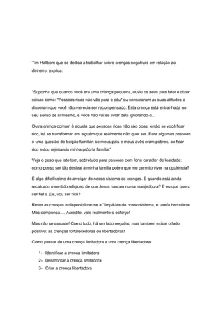 Tim Hallbom que se dedica a trabalhar sobre crenças negativas em relação ao
dinheiro, explica:
"Suponha que quando você era uma criança pequena, ouviu os seus pais falar e dizer
coisas como: "Pessoas ricas não vão para o céu" ou censuraram as suas atitudes e
disseram que você não merecia ser recompensado. Esta crença está entranhada no
seu senso de si mesmo, e você não vai se livrar dela ignorando-a…
Outra crença comum é aquela que pessoas ricas não são boas, então se você ficar
rico, irá se transformar em alguém que realmente não quer ser. Para algumas pessoas
é uma questão de traição familiar: se meus pais e meus avôs eram pobres, ao ficar
rico estou rejeitando minha própria família.”
Veja o peso que isto tem, sobretudo para pessoas com forte caracter de lealdade:
como posso ser tão desleal à minha família pobre que me permito viver na opulência?
É algo dificilíssimo de arreigar do nosso sistema de crenças. E quando está ainda
recalcado o sentido religioso de que Jesus nasceu numa manjedoura? E eu que quero
ser fiel a Ele, vou ser rico?
Rever as crenças e disponibilizar-se a “limpá-las do nosso sistema, é tarefa herculana!
Mas compensa…. Acredite, vale realmente o esforço!
Mas não se assuste! Como tudo, há um lado negativo mas também existe o lado
positivo: as crenças fortalecedoras ou libertadoras!
Como passar de uma crença limitadora a uma crença libertadora:
1- Identificar a crença limitadora
2- Desmontar a crença limitadora
3- Criar a crença libertadora
 