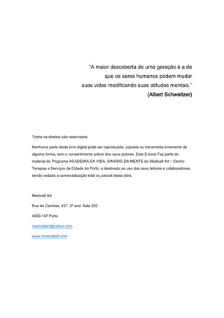 “A maior descoberta de uma geração é a de
que os seres humanos podem mudar
suas vidas modificando suas atitudes mentais.”
(Albert Schweitzer)
Todos os direitos são reservados.
Nenhuma parte deste livro digital pode ser reproduzida, copiada ou transmitida livremente de
alguma forma, sem o consentimento prévio dos seus autores. Este E-book Faz parte do
material do Programa ACADEMIA DA VIDA, GINÁSIO DA MENTE do Medicall Art – Centro
Terapias e Serviços da Cidade do Porto, e destinado ao uso dos seus leitores e colaboradores,
sendo vedada a comercialização total ou parcial desta obra.
Medicall Art
Rua de Camões, 437 -2º and. Sala 202
4000-147 Porto
medicallart@yahoo.com
www.medicallart.com
 