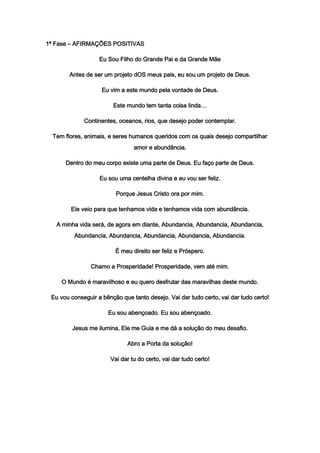 1ª Fase – AFIRMAÇÕES POSITIVAS
Eu Sou Filho do Grande Pai e da Grande Mãe
Antes de ser um projeto dOS meus pais, eu sou um projeto de Deus.
Eu vim a este mundo pela vontade de Deus.
Este mundo tem tanta coisa linda…
Continentes, oceanos, rios, que desejo poder contemplar.
Tem flores, animais, e seres humanos queridos com os quais desejo compartilhar
amor e abundância.
Dentro do meu corpo existe uma parte de Deus. Eu faço parte de Deus.
Eu sou uma centelha divina e eu vou ser feliz.
Porque Jesus Cristo ora por mim.
Ele veio para que tenhamos vida e tenhamos vida com abundância.
A minha vida será, de agora em diante, Abundancia, Abundancia, Abundancia,
Abundancia, Abundancia, Abundancia, Abundancia, Abundancia.
É meu direito ser feliz e Próspero.
Chamo a Prosperidade! Prosperidade, vem até mim.
O Mundo é maravilhoso e eu quero desfrutar das maravilhas deste mundo.
Eu vou conseguir a bênção que tanto desejo. Vai dar tudo certo, vai dar tudo certo!
Eu sou abençoado. Eu sou abençoado.
Jesus me ilumina, Ele me Guia e me dá a solução do meu desafio.
Abro a Porta da solução!
Vai dar tu do certo, vai dar tudo certo!
 