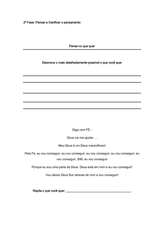 2ª Fase: Pensar e Clarificar o pensamento
Pense no que quer
Descreva o mais detalhadamente possível o que você quer
Diga com FÉ :
Deus vai me ajudar….
Meu Deus é um Deus maravilhoso!
Pela Fé, eu vou conseguir, eu vou conseguir, eu vou conseguir, eu vou conseguir, eu
vou conseguir, SIM, eu vou conseguir
Porque eu sou uma parte de Deus. Deus está em mim e eu vou conseguir!
Vou deixar Deus fluir através de mim e vou conseguir!
Repita o que você quer: ___________________________________________
 