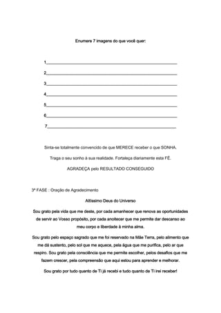 Enumere 7 imagens do que você quer:
1________________________________________________________________
2________________________________________________________________
3________________________________________________________________
4________________________________________________________________
5________________________________________________________________
6________________________________________________________________
7_______________________________________________________________
Sinta-se totalmente convencido de que MERECE receber o que SONHA.
Traga o seu sonho à sua realidade. Fortaleça diariamente esta FÉ.
AGRADEÇA pelo RESULTADO CONSEGUIDO
3ª FASE : Oração de Agradecimento
Altíssimo Deus do Universo
Sou grato pela vida que me deste, por cada amanhecer que renova as oportunidades
de servir ao Vosso propósito, por cada anoitecer que me permite dar descanso ao
meu corpo e liberdade à minha alma.
Sou grato pelo espaço sagrado que me foi reservado na Mãe Terra, pelo alimento que
me dá sustento, pelo sol que me aquece, pela água que me purifica, pelo ar que
respiro. Sou grato pela consciência que me permite escolher, pelos desafios que me
fazem crescer, pela compreensão que aqui estou para aprender e melhorar.
Sou grato por tudo quanto de Ti já recebi e tudo quanto de Ti irei receber!
 