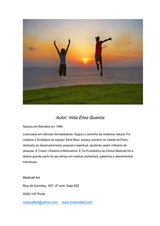 Autor: Ilídia Elisa Queirós
Nasceu em Barcelos em 1969.
Licenciada em ciências farmacêuticas. Seguiu o caminho da medicina natural. Foi
criadora e fundadora do espaço Santi Mani, espaço pioneiro na cidade do Porto,
dedicado ao desenvolvimento pessoal e espiritual, ajudando assim milhares de
pessoas. É Coach, Oradora e Motivadora. É Co-Fundadora da Clinica Medicall Art e
dedica grande parte do seu tempo em realizar workshops, palestras e atendimentos
individuais.
Medicall Art
Rua de Camões, 437 -2º and. Sala 202
4000-147 Porto
medicallart@yahoo.com www.medicallart.com
 