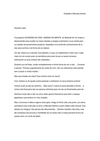 Gratidão à Marcela Santos
Querido Leitor
O programa ACADEMIA DA VIDA, GINÁSIO DA MENTE, do Medicall Art, foi criado e
desenvolvido para auxiliar os nosso clientes e amigos a treinarem a sua mente para
um estado de pensamentos positivos, baseados num profundo conhecimento de si,
dos seus sonhos e da forma de os realizar.
Um dia, estava eu a escutar uma palestra, e ouço um palestrante a dizer que o lugar
mais rico do mundo eram os cemitérios pois eram lá que os seres humanos
enterravam os seus sonhos não realizados…
Quando ouvi tal frase, mudei completamente a minha forma de ver a vida…. Comecei
a pensar: “Preciso urgentemente de cuidar de mim, não vou abandonar este planeta
sem cumprir a minha missão.”
Mas que missão era essa? Que sonhos eram os meus?
Com certeza os de ajudar outras pessoas a realizarem os seus próprios sonhos!
Vamos la pôr os pés ao caminho….Mas como? Lutava eu para perceber a forma….a
minha vida financeira não me parecia suficiente para me dar as ferramentas para tal…
Sonhava muito alto e não via como obter apoios financeiros para abrir o espaço
gigantesco que andava no meu coração.
Mas o Universo é sábio e alguns anos após, chega à minha vida uma jovem, pro-ativa,
sonhadora mas muito pés na terra, a Marcela Santos a quem dedico este manual. Sua
atitude me intrigava. Ela parecia tão descontraída….Dinheiro também não tinha, mas
ele começava aos poucos a manifestar-se na nossa vida e nossa parceria tornou-se
quase como um conto de fadas…
 