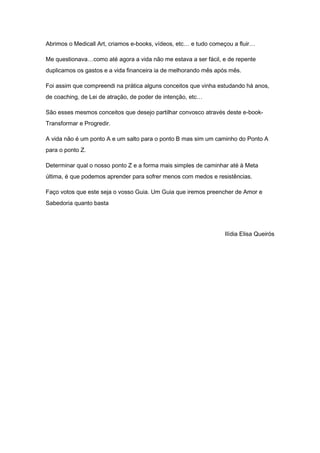 Abrimos o Medicall Art, criamos e-books, vídeos, etc… e tudo começou a fluir…
Me questionava…como até agora a vida não me estava a ser fácil, e de repente
duplicamos os gastos e a vida financeira ia de melhorando mês após mês.
Foi assim que compreendi na prática alguns conceitos que vinha estudando há anos,
de coaching, de Lei de atração, de poder de intenção, etc…
São esses mesmos conceitos que desejo partilhar convosco através deste e-book-
Transformar e Progredir.
A vida não é um ponto A e um salto para o ponto B mas sim um caminho do Ponto A
para o ponto Z.
Determinar qual o nosso ponto Z e a forma mais simples de caminhar até à Meta
última, é que podemos aprender para sofrer menos com medos e resistências.
Faço votos que este seja o vosso Guia. Um Guia que iremos preencher de Amor e
Sabedoria quanto basta
Ilídia Elisa Queirós
 