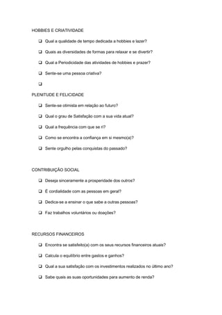 HOBBIES E CRIATIVIDADE
 Qual a qualidade de tempo dedicada a hobbies e lazer?
 Quais as diversidades de formas para relaxar e se divertir?
 Qual a Periodicidade das atividades de hobbies e prazer?
 Sente-se uma pessoa criativa?

PLENITUDE E FELICIDADE
 Sente-se otimista em relação ao futuro?
 Qual o grau de Satisfação com a sua vida atual?
 Qual a frequência com que se ri?
 Como se encontra a confiança em si mesmo(a)?
 Sente orgulho pelas conquistas do passado?
CONTRIBUIÇÃO SOCIAL
 Deseja sinceramente a prosperidade dos outros?
 É cordialidade com as pessoas em geral?
 Dedica-se a ensinar o que sabe a outras pessoas?
 Faz trabalhos voluntários ou doações?
RECURSOS FINANCEIROS
 Encontra se satisfeito(a) com os seus recursos financeiros atuais?
 Calcula o equilíbrio entre gastos e ganhos?
 Qual a sua satisfação com os investimentos realizados no último ano?
 Sabe quais as suas oportunidades para aumento de renda?
 