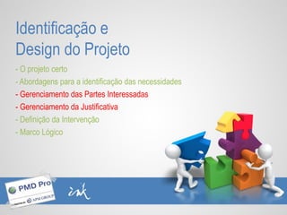 Identificação e
Design do Projeto
- O projeto certo
- Abordagens para a identificação das necessidades
- Gerenciamento das Partes Interessadas
- Gerenciamento da Justificativa
- Definição da Intervenção
- Marco Lógico
 