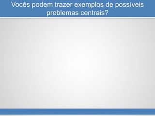 Vocês podem trazer exemplos de possíveis
problemas centrais?
 
