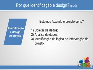Por que identificação e design? (p.22)
Estamos fazendo o projeto certo?
1) Coletar de dados;
2) Análise de dados;
3) Identificação da lógica de intervenção do
projeto.
Identificação
e design
do projeto
 