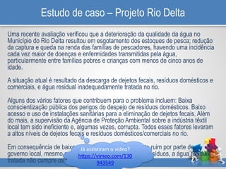 Estudo de caso – Projeto Rio Delta
Uma recente avaliação verificou que a deterioração da qualidade da água no
Município do Rio Delta resultou em esgotamento dos estoques de pesca; redução
da captura e queda na renda das famílias de pescadores, havendo uma incidência
cada vez maior de doenças e enfermidades transmitidas pela água,
particularmente entre famílias pobres e crianças com menos de cinco anos de
idade.
A situação atual é resultado da descarga de dejetos fecais, resíduos domésticos e
comerciais, e água residual inadequadamente tratada no rio.
Alguns dos vários fatores que contribuem para o problema incluem: Baixa
conscientização pública dos perigos do despejo de resíduos domésticos. Baixo
acesso e uso de instalações sanitárias para a eliminação de dejetos fecais. Além
do mais, a supervisão da Agência de Proteção Ambiental sobre a indústria têxtil
local tem sido ineficiente e, algumas vezes, corrupta. Todos esses fatores levaram
a altos níveis de dejetos fecais e resíduos domésticos/comerciais no rio.
Em consequência de baixos orçamentos e planejamento ruim por parte do
governo local, mesmo entre empresas que tratam seus resíduos, a água residual
tratada não cumpre os padrões ambientais.
Já assistiram o vídeo?
https://vimeo.com/130
943549
 