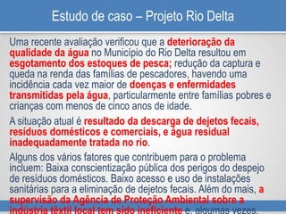 Estudo de caso – Projeto Rio Delta
Uma recente avaliação verificou que a deterioração da
qualidade da água no Município do Rio Delta resultou em
esgotamento dos estoques de pesca; redução da captura e
queda na renda das famílias de pescadores, havendo uma
incidência cada vez maior de doenças e enfermidades
transmitidas pela água, particularmente entre famílias pobres e
crianças com menos de cinco anos de idade.
A situação atual é resultado da descarga de dejetos fecais,
resíduos domésticos e comerciais, e água residual
inadequadamente tratada no rio.
Alguns dos vários fatores que contribuem para o problema
incluem: Baixa conscientização pública dos perigos do despejo
de resíduos domésticos. Baixo acesso e uso de instalações
sanitárias para a eliminação de dejetos fecais. Além do mais, a
supervisão da Agência de Proteção Ambiental sobre a
indústria têxtil local tem sido ineficiente e, algumas vezes,
 