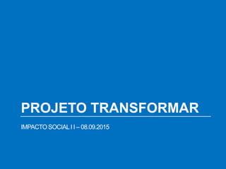 PROJETO TRANSFORMAR
IMPACTO SOCIALI I – 08.09.2015
 