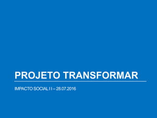 PROJETO TRANSFORMAR
IMPACTO SOCIALI I – 28.07.2016
 