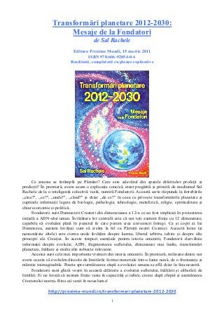 1
Transformări planetare 2012-2030:
Mesaje de la Fondatori
de Sal Rachele
Editura Proxima Mundi, 15 martie 2011
ISBN 978-606-92854-0-4
Reeditată, completată cu planșe explicative
Ce anume se întâmplă pe Pământ? Care este adevărul din spatele diferitelor profeții și
predicții? În premieră, avem acum o explicație concisă, atent pregătită și primită de mediumul Sal
Rachele de la o inteligență colectivă vastă, numită Fondatorii. Această carte răspunde la întrebările
„cine?", „ce?", „unde?", „când?" și chiar „de ce?" în ceea ce privește transformările planetare și
cuprinde informații legate de biologie, psihologie, tehnologie, metafizică, religie, spiritualitate și
chiar economie și politică.
Fondatorii sunt Dumnezeii Creatori din dimensiunea a 12-a ce au fost implicați în proiectarea
inițială a ADN-ului uman. Învățătura lor centrală este că noi toți suntem ființe cu 12 dimensiuni,
capabile să evoluăm până în punctul în care putem crea universuri întregi. Ca și copii ai lui
Dumnezeu, suntem învățați cum să creăm la fel ca Părinții noștri Cosmici. Această lume (și
nenumărate altele) este ciorna unde învățăm despre karma, liberul arbitru, iubire și despre alte
principii ale Creației. În aceste timpuri esențiale pentru istoria omenirii, Fondatorii dezvăluie
informații despre evoluție, ADN, fragmentarea sufletului, dimensiuni mai înalte, transformări
planetare, înălțare și multe alte subiecte relevante.
Acestea sunt cele mai importante vremuri din istoria omenirii. În premieră, milioane dintre noi
avem ocazia să evoluăm dincolo de limitările formei materiale într-o lume nouă, de o frumusețe și
măreție inimaginabile. Poarta spre următoarea etapă a evoluției umane se află chiar în fața noastră.
Fondatorii sunt ghizii voștri în această călătorie a evoluției sufletului, înălțării și eliberării de
limitări. Ei ne învață că suntem ființe vaste în capacități și iubire, create după chipul și asemănarea
Creatorului nostru. Bine ați venit în noua lume!
http://proxima-mundi.ro/transformari-planetare-2012-2030
 