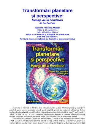 Transformări planetare
și perspective:
Mesaje de la Fondatori
de Sal Rachele
Editura Proxima Mundi
Ediția 1: 15 martie 2011
ISBN 978-606-92854-0-4
Ediția a 2-a revizuită și adăugită: 21 martie 2018
ISBN 978-606-92854-9-7
Revizuită masiv, completată cu ilustrații și planșe explicative
Ce anume se întâmplă pe Pământ? Care este adevărul din spatele diferitelor profeții și predicții? În
premieră, avem acum o explicație concisă, atent pregătită, primită de mediumul Sal Rachele de la o
inteligență colectivă vastă, numită Fondatorii. Această carte răspunde la întrebările „cine?”, „ce?”, „unde?”,
„când?” și chiar „de ce?” în ceea ce privește transformările planetare și cuprinde informații legate de
biologie, psihologie, tehnologie, metafizică, religie, spiritualitate și chiar de economie și politică.
Fondatorii sunt Dumnezeii Creatori din dimensiunea a 12-a care au fost implicați în proiectarea inițială
a ADN-ului uman. Învățătura lor centrală este că noi toți suntem ființe cu 12 dimensiuni, capabile să
evoluăm până în punctul în care putem crea universuri întregi. Fiind copíi ai lui Dumnezeu, suntem învățați
1
 