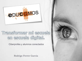 Transformar mi escuela en escuela digital. Ciberprofes y alumnos conectados Rodrigo Ferrer García 