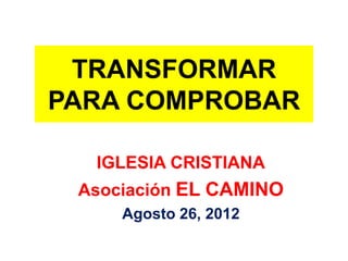 TRANSFORMAR
PARA COMPROBAR

  IGLESIA CRISTIANA
 Asociación EL CAMINO
     Agosto 26, 2012
 