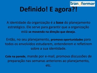 Definido! E agora?!
A identidade da organização é a base do planejamento
estratégico. Ele serve para garantir que a organização
está se movendo na direção que deseja.
Então, no seu planejamento, promova oportunidades para
todos os envolvidos estudarem, entenderem e refletirem
sobre a sua identidade.
Cole na parede, mande por e-mail, promova discussões de
preparação nas semanas anteriores ao planejamento,
etc.
 