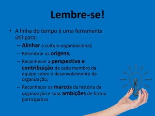 Lembre-se!
• A linha do tempo é uma ferramenta
útil para:
– Alinhar a cultura organizacional;
– Relembrar as origens;
– Reconhecer a perspectiva e
contribuição de cada membro da
equipe sobre o desenvolvimento da
organização;
– Reconhecer os marcos da história da
organização e suas ambições de forma
participativa
 