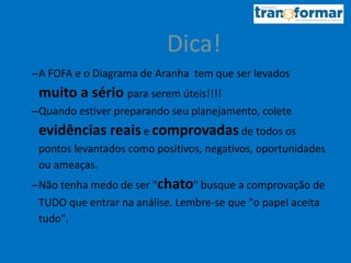 Dica!
–A FOFA e o Diagrama de Aranha tem que ser levados
muito a sério para serem úteis!!!!
–Quando estiver preparando seu planejamento, colete
evidências reais e comprovadas de todos os
pontos levantados como positivos, negativos, oportunidades
ou ameaças.
–Não tenha medo de ser "chato" busque a comprovação de
TUDO que entrar na análise. Lembre-se que "o papel aceita
tudo".
 
