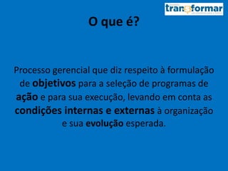 O que é?
Processo gerencial que diz respeito à formulação
de objetivos para a seleção de programas de
ação e para sua execução, levando em conta as
condições internas e externas à organização
e sua evolução esperada.
 