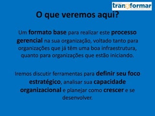 O que veremos aqui?
Um formato base para realizar este processo
gerencial na sua organização, voltado tanto para
organizações que já têm uma boa infraestrutura,
quanto para organizações que estão iniciando.
Iremos discutir ferramentas para definir seu foco
estratégico, analisar sua capacidade
organizacional e planejar como crescer e se
desenvolver.
 