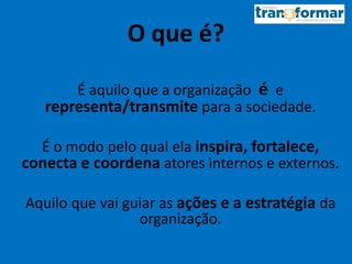 O que é?
É aquilo que a organização é e
representa/transmite para a sociedade.
É o modo pelo qual ela inspira, fortalece,
conecta e coordena atores internos e externos.
Aquilo que vai guiar as ações e a estratégia da
organização.
 