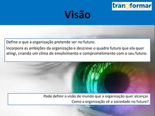 Visão
Define o que a organização pretende ser no futuro.
Incorpora as ambições da organização e descreve o quadro futuro que ela quer
atingi, criando um clima de envolvimento e comprometimento com o seu futuro.
Pode definir a visão de mundo que a organização quer alcançar.
Como a organização vê a sociedade no futuro?
 