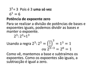 31
= 3 Pois é 3 uma só vez
61
= 6
Potência de expoente zero
Para se realizar a divisão de potências de bases e
expoentes iguais, podemos dividir as bases e
manter o expoente.
23
: 23
=13
Usando a regra 23
: 23
=
2
2
3
= 13
= 1
𝑜𝑢 23−3
= 20
= 1
Como vê, mantemos a base e subtraímos os
expoentes. Como os expoentes são iguais, a
subtracção é igual a zero.
 