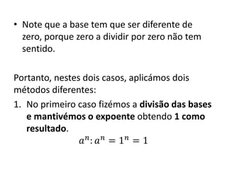 • Note que a base tem que ser diferente de
zero, porque zero a dividir por zero não tem
sentido.
Portanto, nestes dois casos, aplicámos dois
métodos diferentes:
1. No primeiro caso fizémos a divisão das bases
e mantivémos o expoente obtendo 1 como
resultado.
𝑎 𝑛
: 𝑎 𝑛
= 1 𝑛
= 1
 