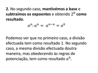 2. No segundo caso, mantivémos a base e
subtraímos os expoentes e obtendo 20
como
resultado.
𝑎 𝑛
: 𝑎 𝑛
= 𝑎 𝑛−𝑛
= 𝑎0
Podemos ver que no primeiro caso, a divisão
efectuada tem como resultado 1. No segundo
caso, a mesma divisão efectuada doutra
maneira, mas obedecendo às regras de
potenciação, tem como resultado 𝑎0
.
 
