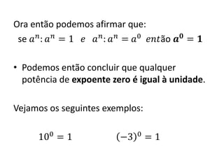 Ora então podemos afirmar que:
se 𝑎 𝑛
: 𝑎 𝑛
= 1 𝑒 𝑎 𝑛
: 𝑎 𝑛
= 𝑎0
𝑒𝑛𝑡ão 𝒂 𝟎
= 𝟏
• Podemos então concluir que qualquer
potência de expoente zero é igual à unidade.
Vejamos os seguintes exemplos:
100
= 1 −3 0
= 1
 