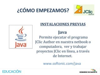 ¿CÓMO EMPEZAMOS?

        INSTALACIONES PREVIAS

                   Java
        Permite ejecutar el programa
     JClic Author en nuestra netbook o
        computadora, ver y trabajar
      proyectos JClic en línea, a través
                de Internet.
          www.softonic.com/java
 