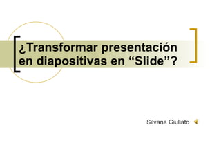 ¿Transformar presentación en diapositivas en “Slide”? Silvana Giuliato 