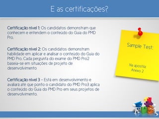 E as certificações?
Certificação nível 1: Os candidatos demonstram que
conhecem e entendem o conteúdo do Guia do PMD
Pro.
Certificação nível 2: Os candidatos demonstram
habilidade em aplicar e analisar o conteúdo do Guia do
PMD Pro. Cada pergunta do exame do PMD Pro2
baseia-se em situações de projeto de
desenvolvimento
Certificação nível 3 - Está em desenvolvimento e
avaliará até que ponto o candidato do PMD Pro3 aplica
o conteúdo do Guia do PMD Pro em seus projetos de
desenvolvimento.
 
