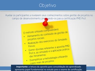 Objetivo
Auxiliar os participantes a nivelarem seus conhecimentos sobre gestão de projetos no
campo de desenvolvimento, preparando-os para a certificação PMD Pro1.
Importante: a leitura da apostila para consolidação do aprendizado
apresenta papel fundamental no estudo para o exame de certificação.
 