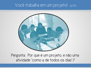 Você trabalha em um projeto! (p.10)
Pergunta: Por que é um projeto, e não uma
atividade “como a de todos os dias”?
 