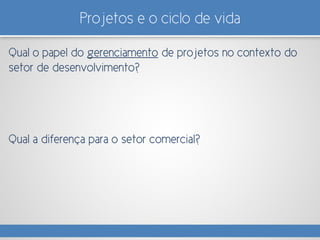 Projetos e o ciclo de vida
Qual o papel do gerenciamento de projetos no contexto do
setor de desenvolvimento?
Qual a diferença para o setor comercial?
 