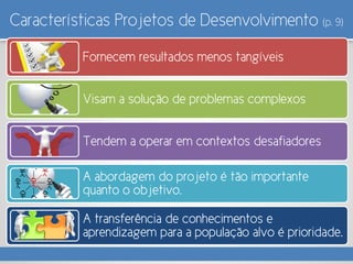 Características Projetos de Desenvolvimento (p. 9)
Fornecem resultados menos tangíveis
Visam a solução de problemas complexos
Tendem a operar em contextos desafiadores
A abordagem do projeto é tão importante
quanto o objetivo.
A transferência de conhecimentos e
aprendizagem para a população alvo é prioridade.
 