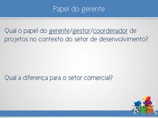 Papel do gerente
Qual o papel do gerente/gestor/coordenador de
projetos no contexto do setor de desenvolvimento?
Qual a diferença para o setor comercial?
 