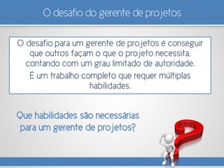 O desafio do gerente de projetos
O desafio para um gerente de projetos é conseguir
que outros façam o que o projeto necessita,
contando com um grau limitado de autoridade.
É um trabalho completo que requer múltiplas
habilidades.
Que habilidades são necessárias
para um gerente de projetos?
 