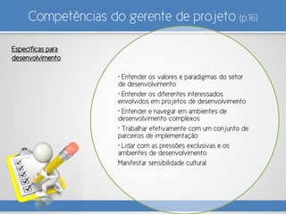 Competências do gerente de projeto (p.16)
• Entender os valores e paradigmas do setor
de desenvolvimento
• Entender os diferentes interessados
envolvidos em projetos de desenvolvimento
• Entender e navegar em ambientes de
desenvolvimento complexos
• Trabalhar efetivamente com um conjunto de
parceiros de implementação
• Lidar com as pressões exclusivas e os
ambientes de desenvolvimento
Manifestar sensibilidade cultural
Específicas para
desenvolvimento
 