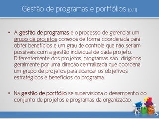 Gestão de programas e portfólios (p.11)
• A gestão de programas é o processo de gerenciar um
grupo de projetos conexos de forma coordenada para
obter benefícios e um grau de controle que não seriam
possíveis com a gestão individual de cada projeto.
Diferentemente dos projetos, programas são dirigidos
geralmente por uma direção centralizada que coordena
um grupo de projetos para alcançar os objetivos
estratégicos e benefícios do programa.
• Na gestão de portfólio se supervisiona o desempenho do
conjunto de projetos e programas da organização.
 