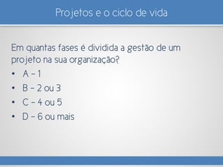 Projetos e o ciclo de vida
Em quantas fases é dividida a gestão de um
projeto na sua organização?
• A – 1
• B – 2 ou 3
• C – 4 ou 5
• D – 6 ou mais
 